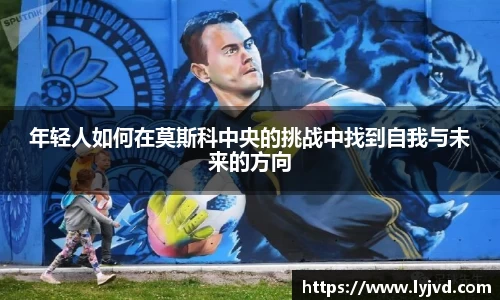 年轻人如何在莫斯科中央的挑战中找到自我与未来的方向