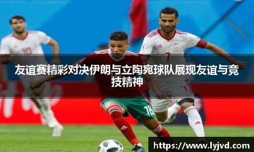 友谊赛精彩对决伊朗与立陶宛球队展现友谊与竞技精神